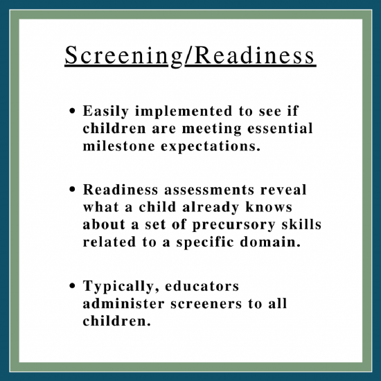 Box says Screening/Readiness at the top. First bullet says, Easily implemented to see if children are meeting essential milestone expectations. Second bullet says, Readiness assessments reveal what a child already knows about a set of precursory skills related to the specific domain. Third bullet says, Typically educators administer screeners to all children.