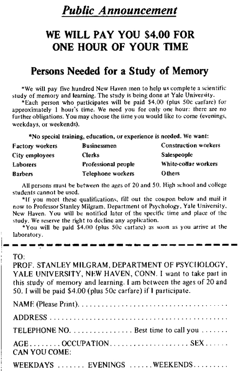 An advertisement reads: “Public Announcement. We will pay you $4.00 for one hour of your time. Persons Needed for a Study of Memory. We will pay five hundred New Haven men to help us complete a scientific study of memory and learning. The study is being done at Yale University. Each person who participates will be paid $4.00 (plus 50 cents carfare) for approximately 1 hour’s time. We need you for only one hour: there are no further obligations. You may choose the time you would like to come (evenings, weekdays, or weekends). No special training, education, or experience is needed. We want: factory workers, city employees, laborers, barbers, businessmen, clerks, professional people, telephone workers, construction workers, salespeople, white-collar workers, and others. All persons must be between the ages of 20 and 50. High school and college students cannot be used. If you meet these qualifications, fill out the coupon below and mail it now to Professor Stanley Milgram, Department of Psychology, Yale University, New Haven. You will be notified later of the specific time and place of the study. We reserve the right to decline any application. You will be paid $4.00 (plus 50 cents carfare) as soon as you arrive at the laboratory.” There is a dotted line and the below section reads: “TO: PROF. STANLEY MILGRAM, DEPARTMENT OF PSYCHOLOGY, YALE UNIVERSITY, NEW HAVEN, CONN. I want to take part in this study of memory and learning. I am between the ages of 20 and 50. I will be paid $4.00 (plus 50 cents carfare) if I participate.” Below this is a section to be filled out by the applicant. The fields are NAME (Please Print), ADDRESS, TELEPHONE NO. Best time to call you, AGE, OCCUPATION, SEX, CAN YOU COME: WEEKDAYS, EVENINGS, WEEKENDS.
