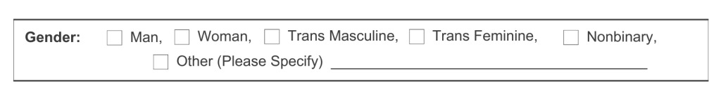 The word, "Gender:" Followed by check boxes with the word, "Man", "Woman", "Trans Masculine", "Trans Feminine", "Nonbinary", and "Other (Please Specify0"