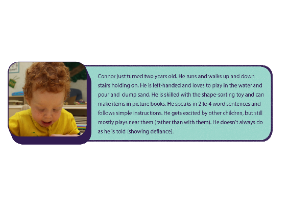 Figure: A little boy wearing a yellow shirt is looking down at something in his hands. The caption next to the infant reads: Connor just turned two years old. He runs and walks up and down stairs holding on. He is left-handed and loves to play in the water and pour and dump sand. He is skilled with the shape-sorting toy and can make items in picture books. He speaks in 2 to 4 word sentences and follows simple instructions. He gets excited by other children, but still mostly plays near them (rather than with them). He doesn’t always do as he is told (showing defiance). 