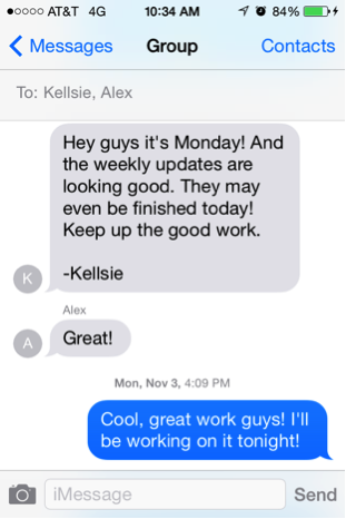Screen capture from a smart phone text message. The first message, from "K" reads "Hey guys it's Monday! And the weekly updates are looking good. They may even be finished today! Keep up the good work. -Kellsie." A reply from Alex reads "Great!" And the bottom message, labeled "Mon, Nov 3, 4:09PM" reads "Cool, great work guys! I'll be working on it tonight!" The final message is in blue, meaning it was sent from the phone showing the dialogue.