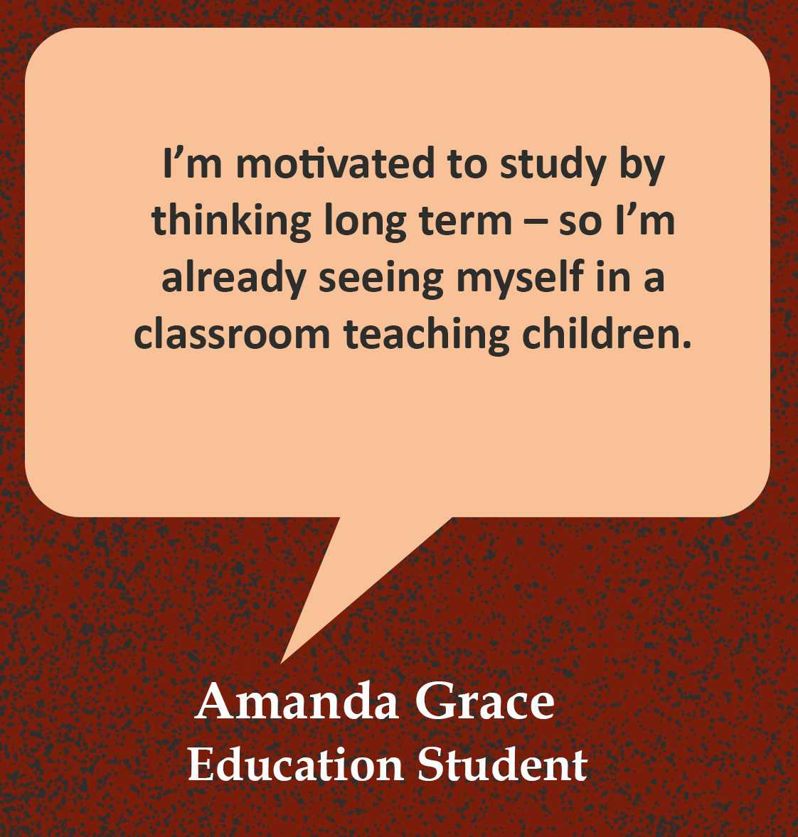 Cita en burbuja del habla, “Estoy motivado para estudiar pensando a largo plazo — así que ya me estoy viendo en un aula enseñando a niños”. Cotización de Amanda Grace, estudiante de Educación”